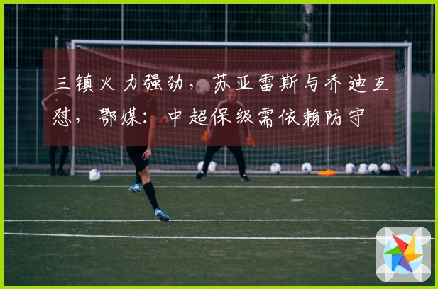 三镇火力强劲，苏亚雷斯与乔迪互怼，鄂媒：中超保级需依赖防守